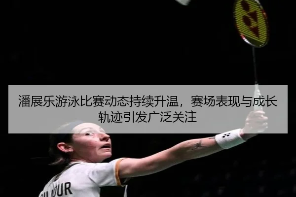 潘展乐游泳比赛动态持续升温，赛场表现与成长轨迹引发广泛关注